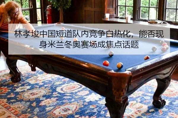 林孝埈中国短道队内竞争白热化，能否现身米兰冬奥赛场成焦点话题