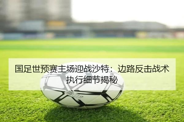 国足世预赛主场迎战沙特：边路反击战术执行细节揭秘