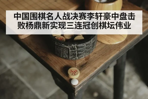 中国围棋名人战决赛李轩豪中盘击败杨鼎新实现三连冠创棋坛伟业