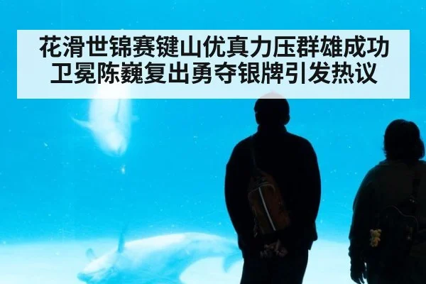 花滑世锦赛键山优真力压群雄成功卫冕陈巍复出勇夺银牌引发热议